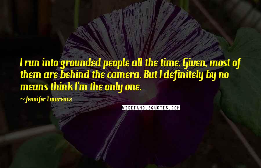 Jennifer Lawrence Quotes: I run into grounded people all the time. Given, most of them are behind the camera. But I definitely by no means think I'm the only one.