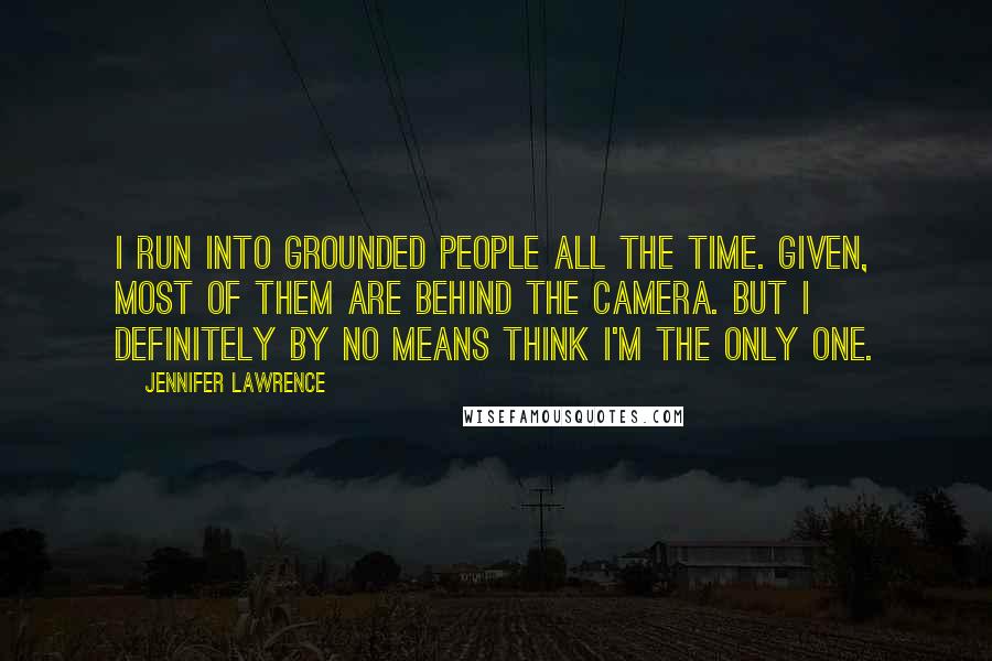 Jennifer Lawrence Quotes: I run into grounded people all the time. Given, most of them are behind the camera. But I definitely by no means think I'm the only one.