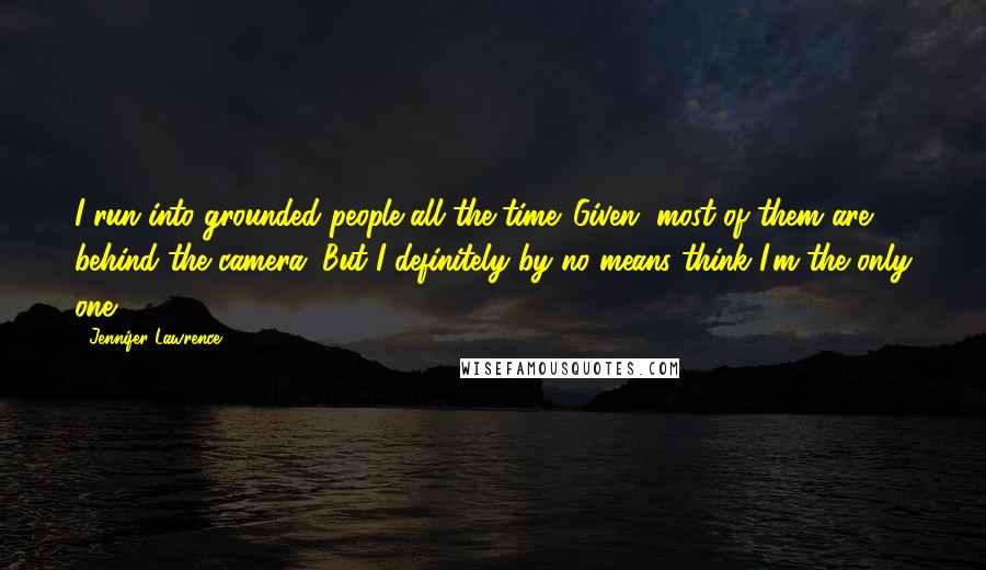 Jennifer Lawrence Quotes: I run into grounded people all the time. Given, most of them are behind the camera. But I definitely by no means think I'm the only one.