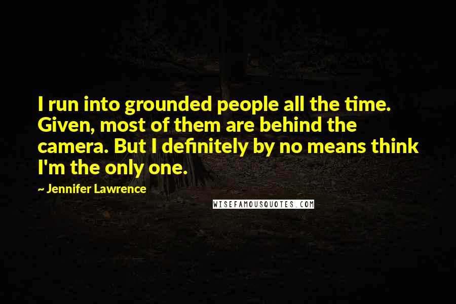 Jennifer Lawrence Quotes: I run into grounded people all the time. Given, most of them are behind the camera. But I definitely by no means think I'm the only one.