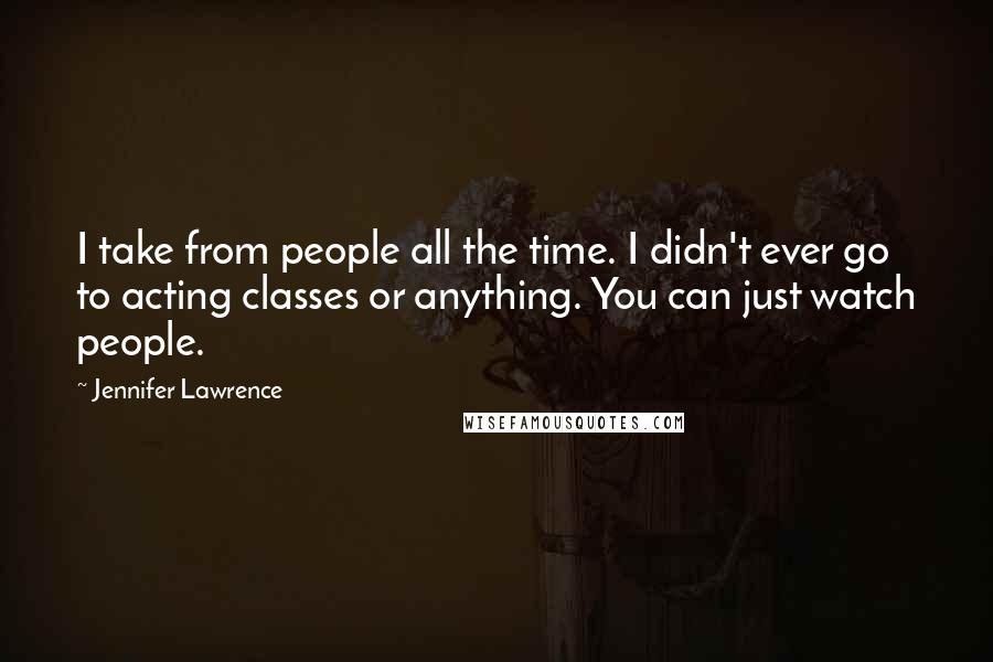 Jennifer Lawrence Quotes: I take from people all the time. I didn't ever go to acting classes or anything. You can just watch people.