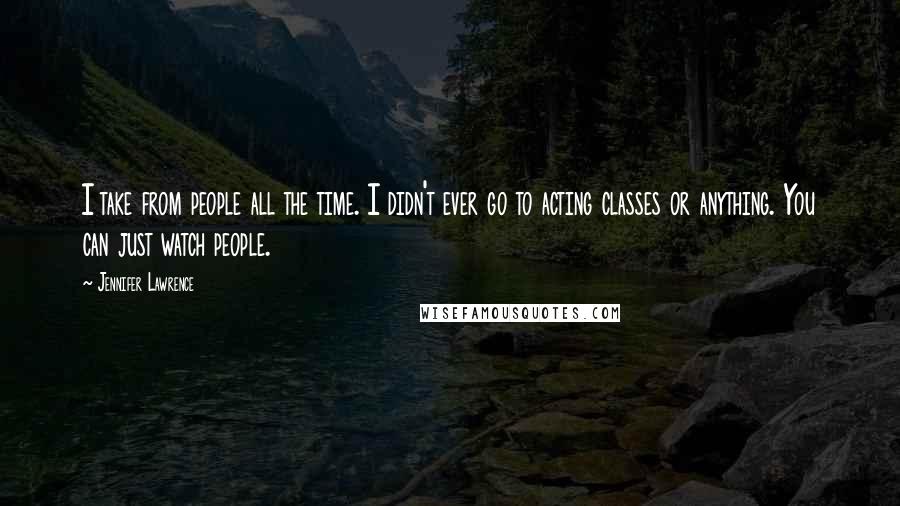Jennifer Lawrence Quotes: I take from people all the time. I didn't ever go to acting classes or anything. You can just watch people.
