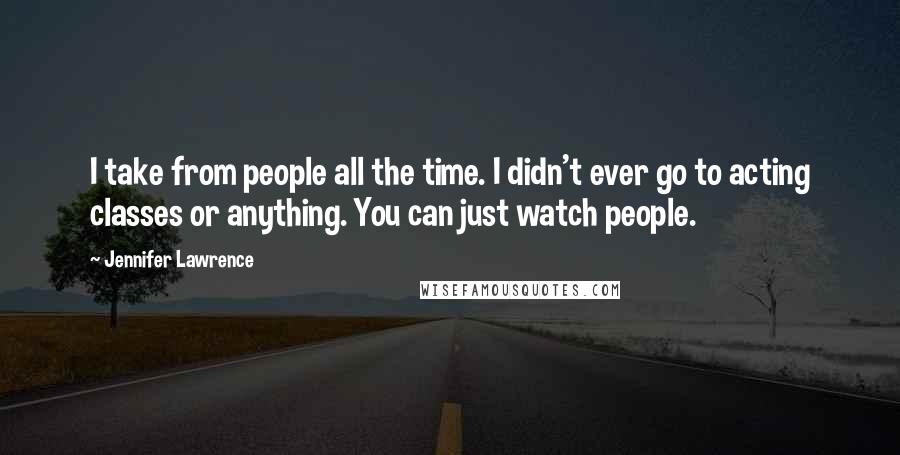 Jennifer Lawrence Quotes: I take from people all the time. I didn't ever go to acting classes or anything. You can just watch people.