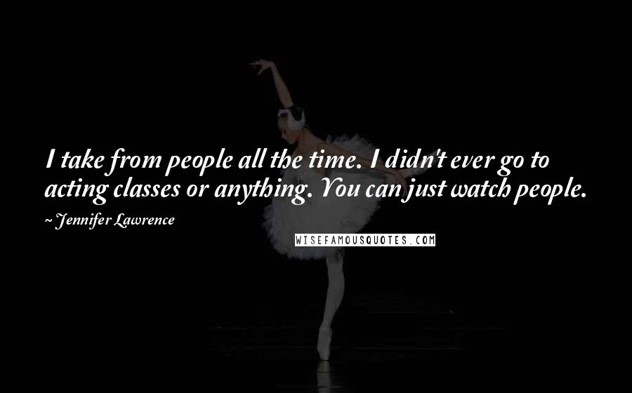 Jennifer Lawrence Quotes: I take from people all the time. I didn't ever go to acting classes or anything. You can just watch people.
