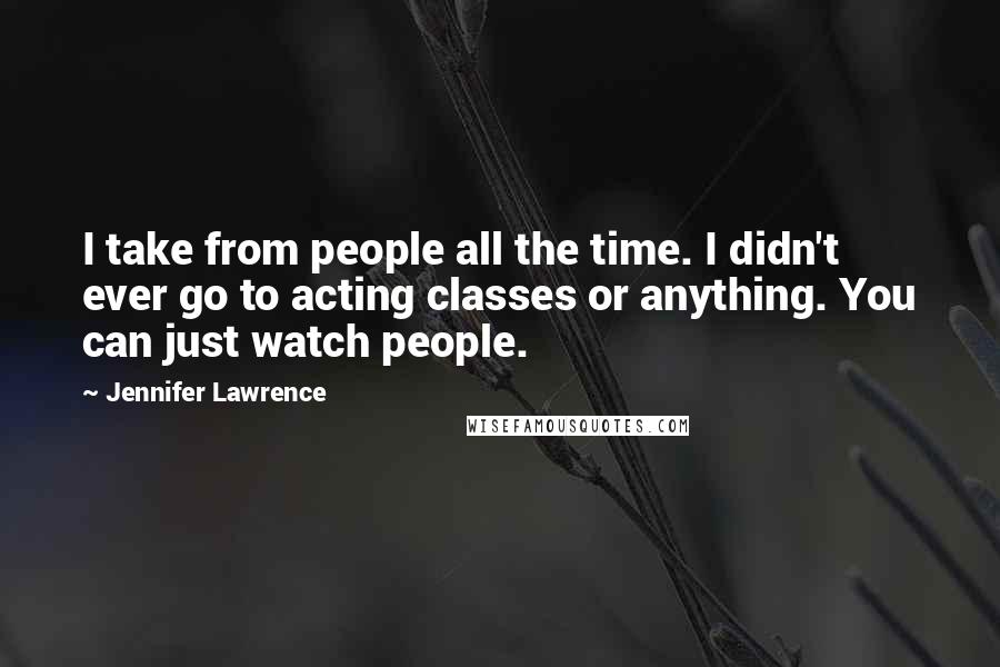Jennifer Lawrence Quotes: I take from people all the time. I didn't ever go to acting classes or anything. You can just watch people.