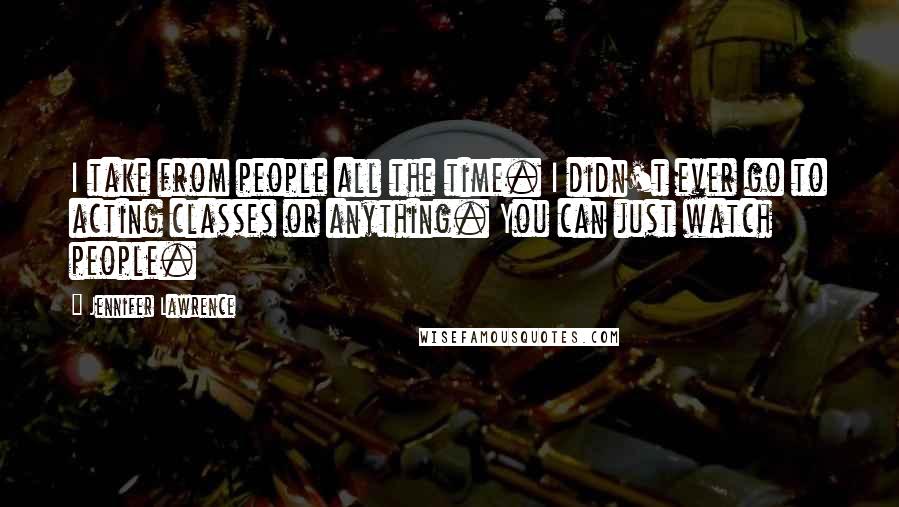 Jennifer Lawrence Quotes: I take from people all the time. I didn't ever go to acting classes or anything. You can just watch people.