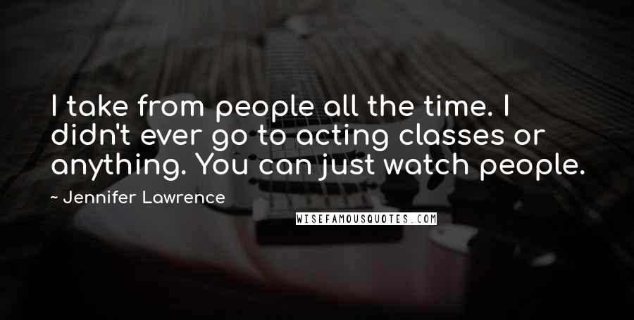 Jennifer Lawrence Quotes: I take from people all the time. I didn't ever go to acting classes or anything. You can just watch people.