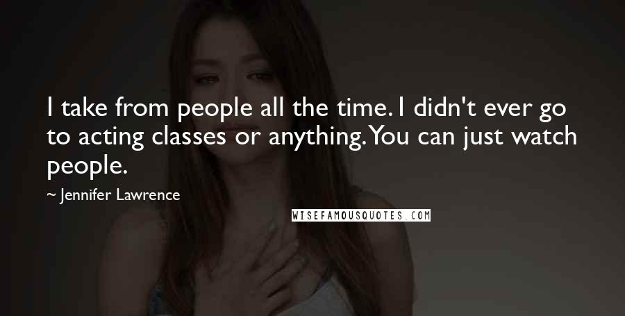 Jennifer Lawrence Quotes: I take from people all the time. I didn't ever go to acting classes or anything. You can just watch people.