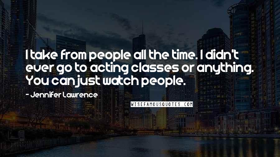 Jennifer Lawrence Quotes: I take from people all the time. I didn't ever go to acting classes or anything. You can just watch people.
