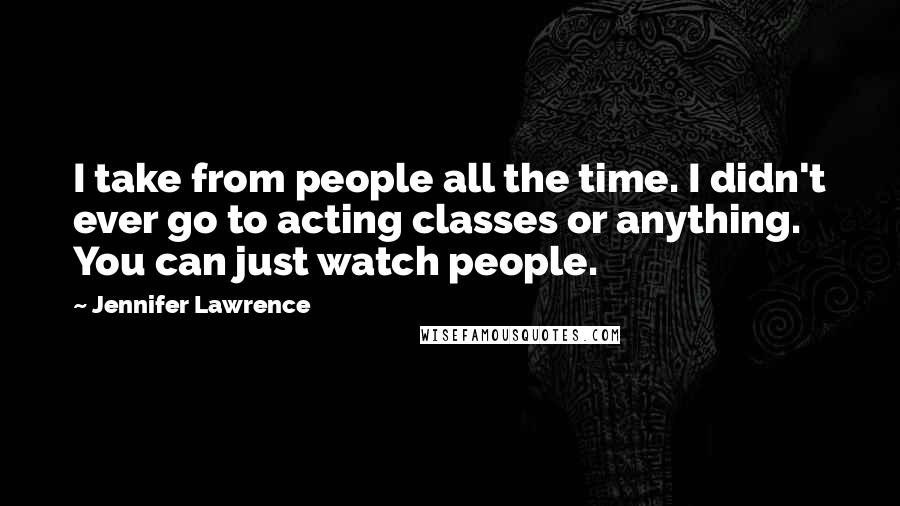 Jennifer Lawrence Quotes: I take from people all the time. I didn't ever go to acting classes or anything. You can just watch people.
