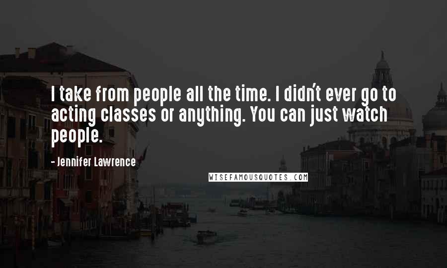 Jennifer Lawrence Quotes: I take from people all the time. I didn't ever go to acting classes or anything. You can just watch people.