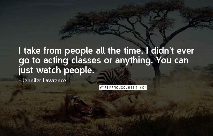 Jennifer Lawrence Quotes: I take from people all the time. I didn't ever go to acting classes or anything. You can just watch people.