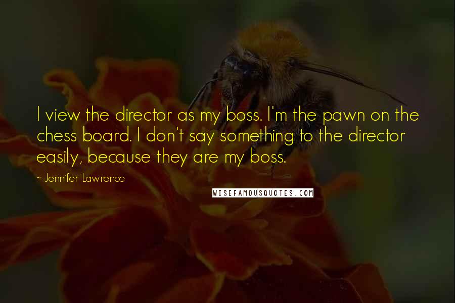 Jennifer Lawrence Quotes: I view the director as my boss. I'm the pawn on the chess board. I don't say something to the director easily, because they are my boss.