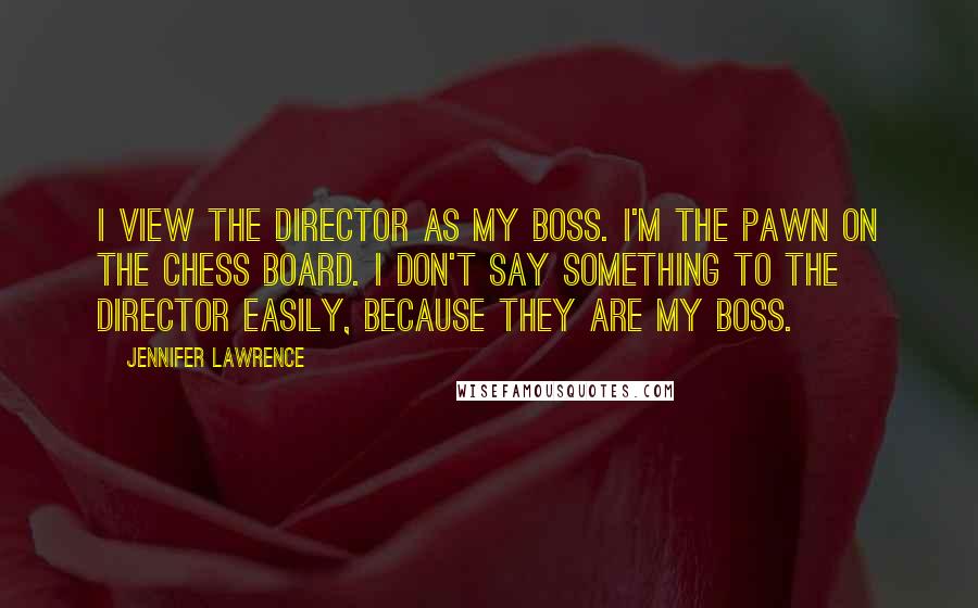 Jennifer Lawrence Quotes: I view the director as my boss. I'm the pawn on the chess board. I don't say something to the director easily, because they are my boss.