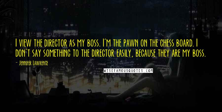 Jennifer Lawrence Quotes: I view the director as my boss. I'm the pawn on the chess board. I don't say something to the director easily, because they are my boss.