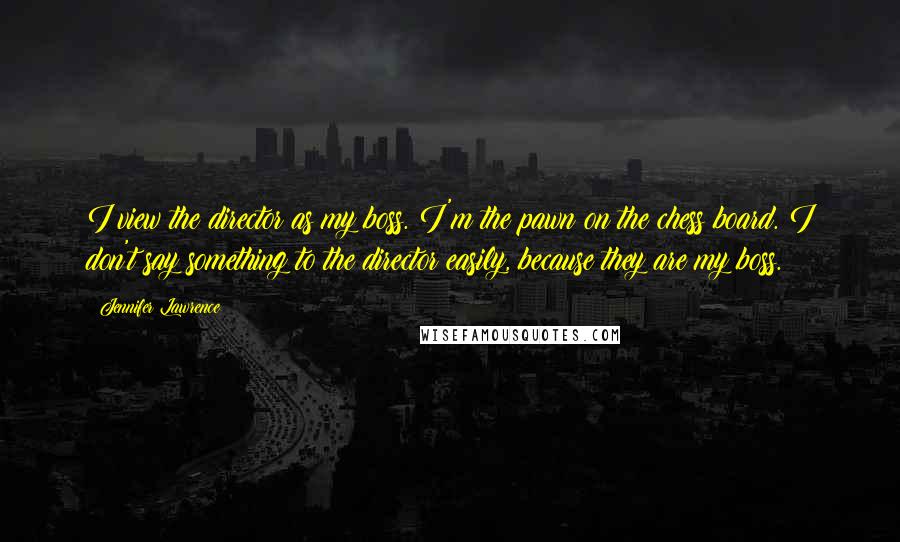 Jennifer Lawrence Quotes: I view the director as my boss. I'm the pawn on the chess board. I don't say something to the director easily, because they are my boss.