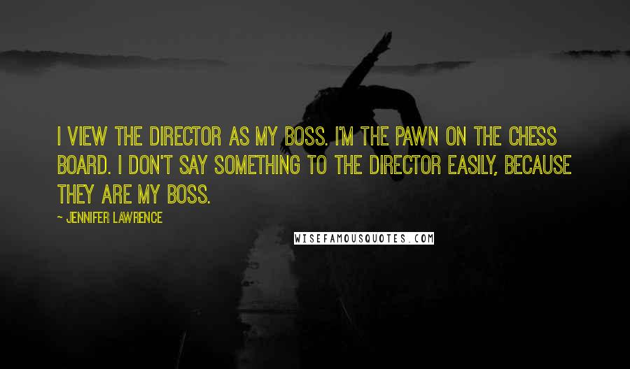 Jennifer Lawrence Quotes: I view the director as my boss. I'm the pawn on the chess board. I don't say something to the director easily, because they are my boss.