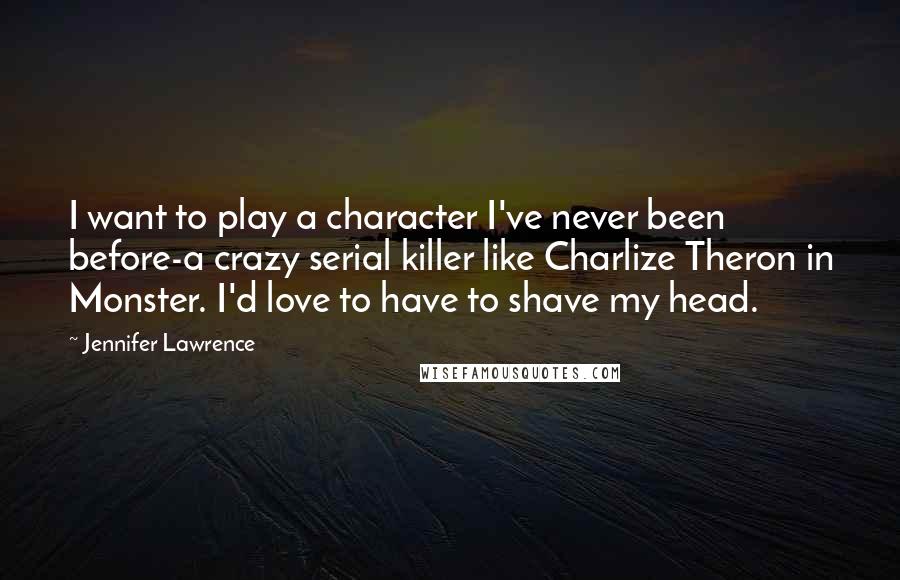 Jennifer Lawrence Quotes: I want to play a character I've never been before-a crazy serial killer like Charlize Theron in Monster. I'd love to have to shave my head.