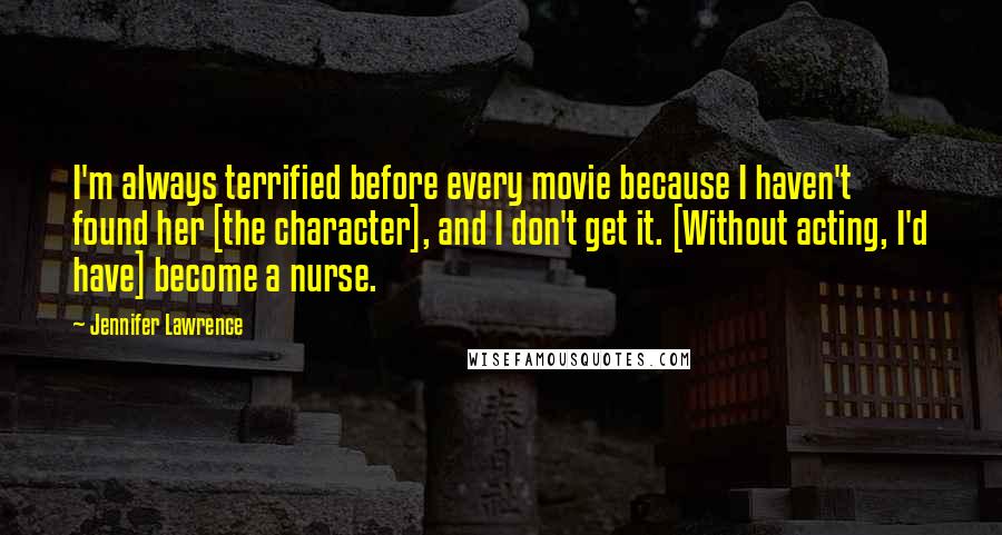Jennifer Lawrence Quotes: I'm always terrified before every movie because I haven't found her [the character], and I don't get it. [Without acting, I'd have] become a nurse.