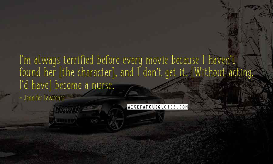 Jennifer Lawrence Quotes: I'm always terrified before every movie because I haven't found her [the character], and I don't get it. [Without acting, I'd have] become a nurse.