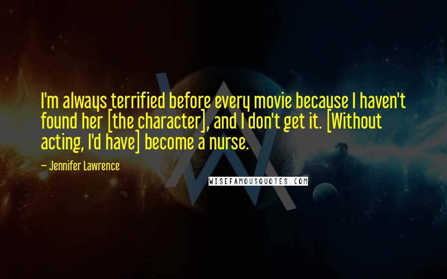 Jennifer Lawrence Quotes: I'm always terrified before every movie because I haven't found her [the character], and I don't get it. [Without acting, I'd have] become a nurse.
