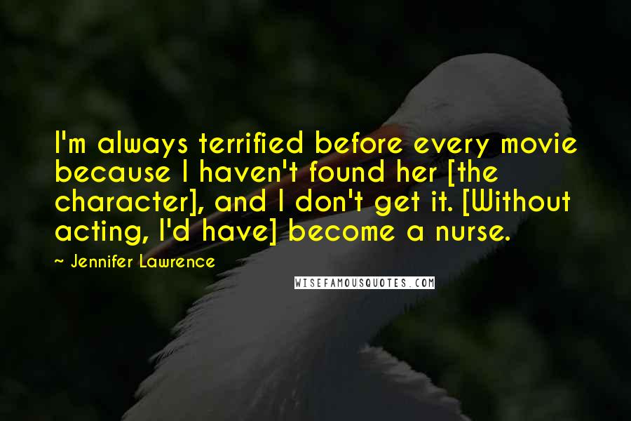 Jennifer Lawrence Quotes: I'm always terrified before every movie because I haven't found her [the character], and I don't get it. [Without acting, I'd have] become a nurse.