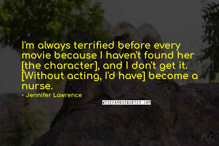 Jennifer Lawrence Quotes: I'm always terrified before every movie because I haven't found her [the character], and I don't get it. [Without acting, I'd have] become a nurse.