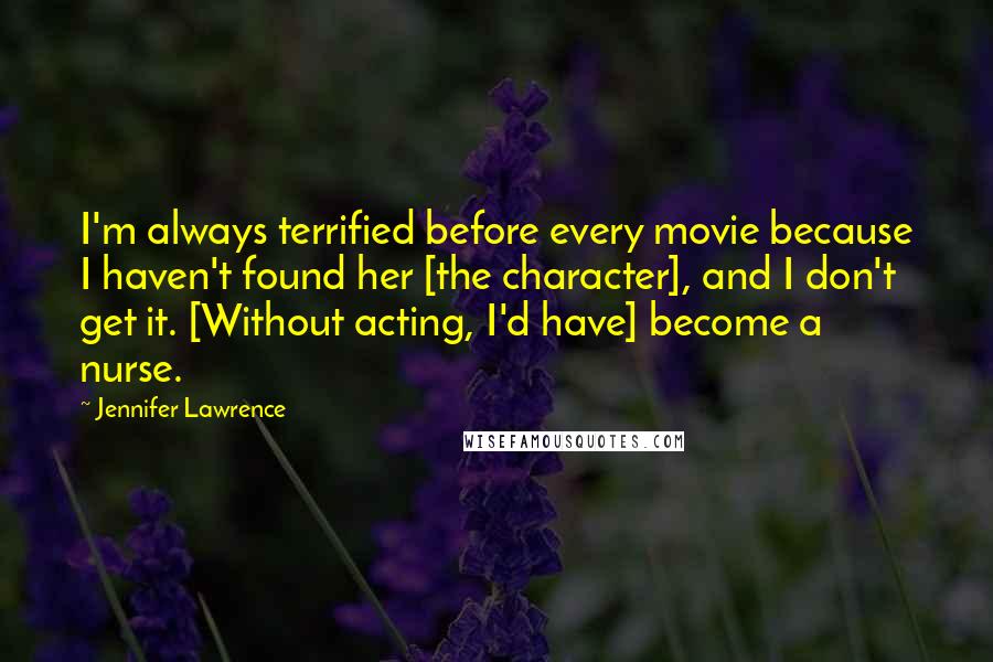 Jennifer Lawrence Quotes: I'm always terrified before every movie because I haven't found her [the character], and I don't get it. [Without acting, I'd have] become a nurse.