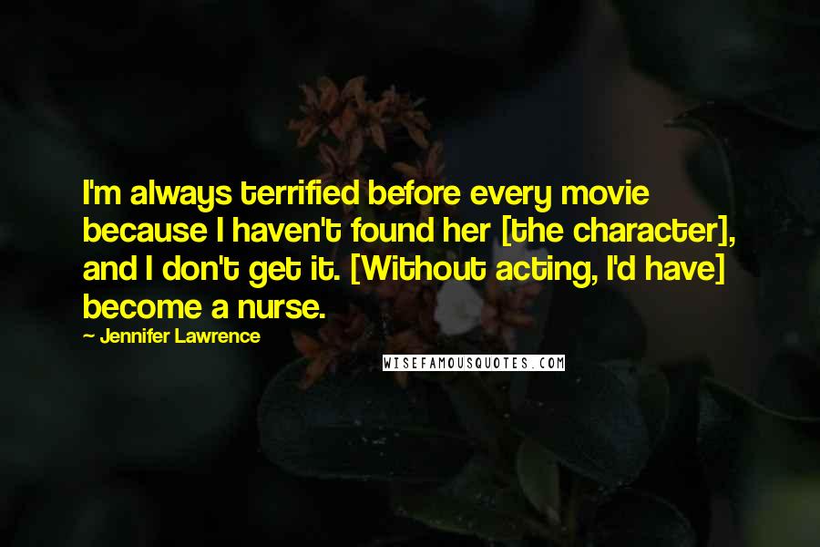 Jennifer Lawrence Quotes: I'm always terrified before every movie because I haven't found her [the character], and I don't get it. [Without acting, I'd have] become a nurse.