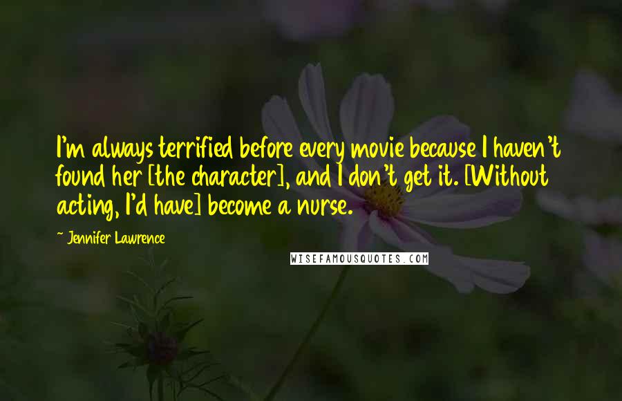 Jennifer Lawrence Quotes: I'm always terrified before every movie because I haven't found her [the character], and I don't get it. [Without acting, I'd have] become a nurse.