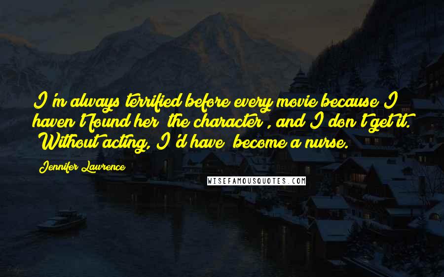 Jennifer Lawrence Quotes: I'm always terrified before every movie because I haven't found her [the character], and I don't get it. [Without acting, I'd have] become a nurse.