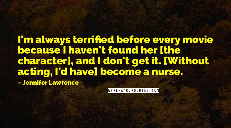 Jennifer Lawrence Quotes: I'm always terrified before every movie because I haven't found her [the character], and I don't get it. [Without acting, I'd have] become a nurse.