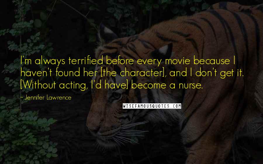 Jennifer Lawrence Quotes: I'm always terrified before every movie because I haven't found her [the character], and I don't get it. [Without acting, I'd have] become a nurse.