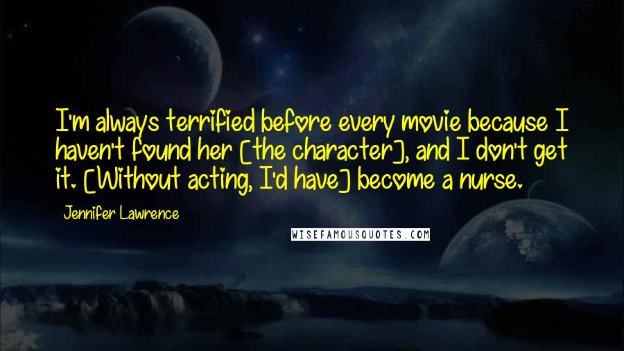 Jennifer Lawrence Quotes: I'm always terrified before every movie because I haven't found her [the character], and I don't get it. [Without acting, I'd have] become a nurse.
