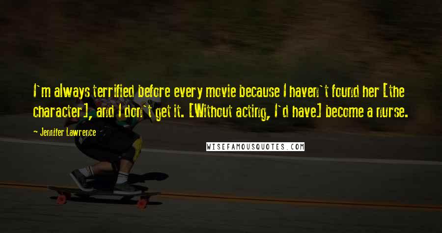 Jennifer Lawrence Quotes: I'm always terrified before every movie because I haven't found her [the character], and I don't get it. [Without acting, I'd have] become a nurse.