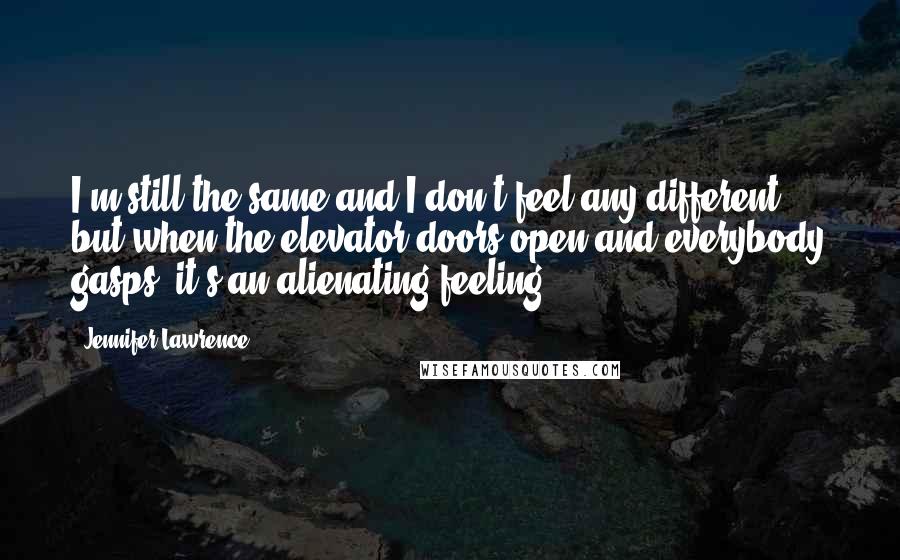 Jennifer Lawrence Quotes: I'm still the same and I don't feel any different but when the elevator doors open and everybody gasps, it's an alienating feeling.