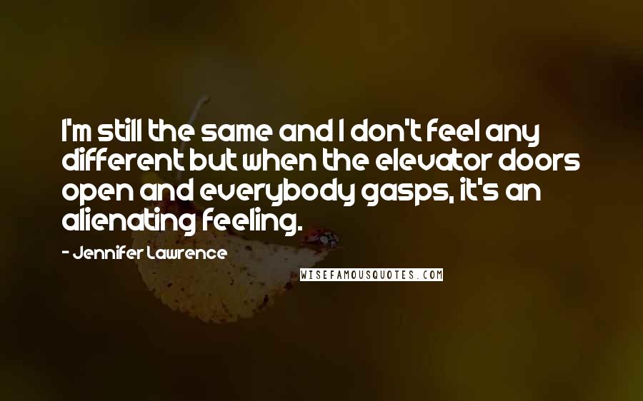 Jennifer Lawrence Quotes: I'm still the same and I don't feel any different but when the elevator doors open and everybody gasps, it's an alienating feeling.