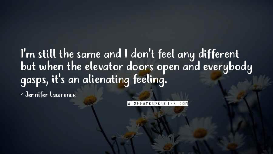 Jennifer Lawrence Quotes: I'm still the same and I don't feel any different but when the elevator doors open and everybody gasps, it's an alienating feeling.