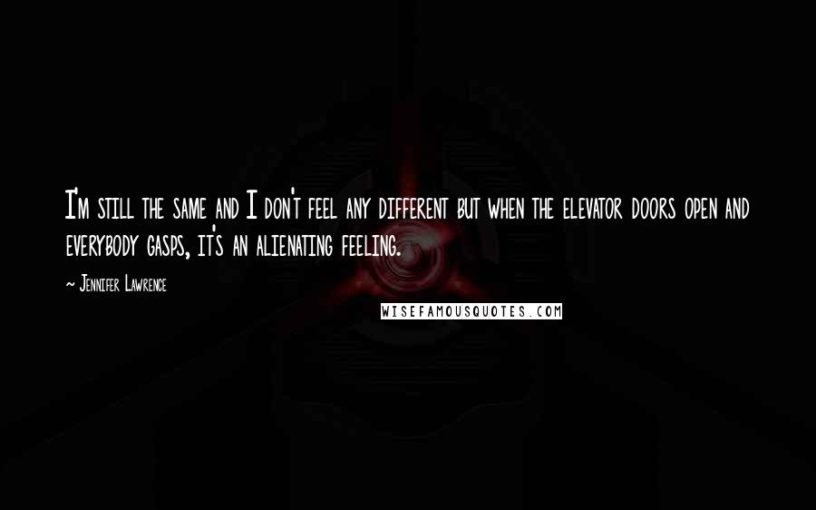 Jennifer Lawrence Quotes: I'm still the same and I don't feel any different but when the elevator doors open and everybody gasps, it's an alienating feeling.