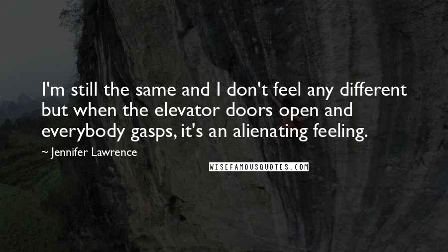 Jennifer Lawrence Quotes: I'm still the same and I don't feel any different but when the elevator doors open and everybody gasps, it's an alienating feeling.