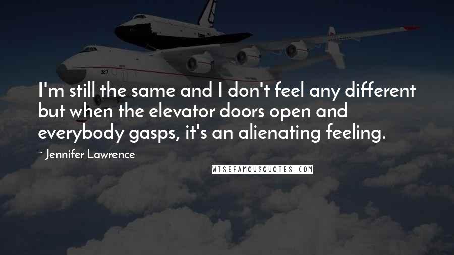 Jennifer Lawrence Quotes: I'm still the same and I don't feel any different but when the elevator doors open and everybody gasps, it's an alienating feeling.