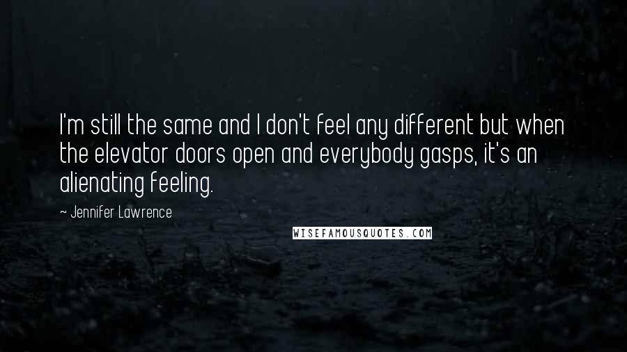 Jennifer Lawrence Quotes: I'm still the same and I don't feel any different but when the elevator doors open and everybody gasps, it's an alienating feeling.