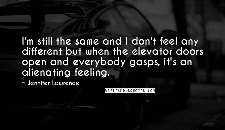 Jennifer Lawrence Quotes: I'm still the same and I don't feel any different but when the elevator doors open and everybody gasps, it's an alienating feeling.