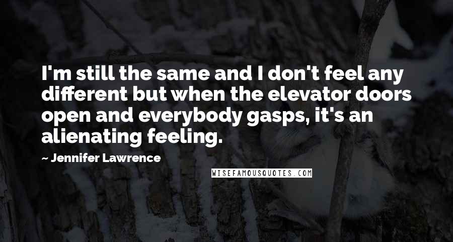 Jennifer Lawrence Quotes: I'm still the same and I don't feel any different but when the elevator doors open and everybody gasps, it's an alienating feeling.