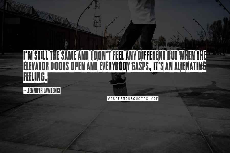 Jennifer Lawrence Quotes: I'm still the same and I don't feel any different but when the elevator doors open and everybody gasps, it's an alienating feeling.