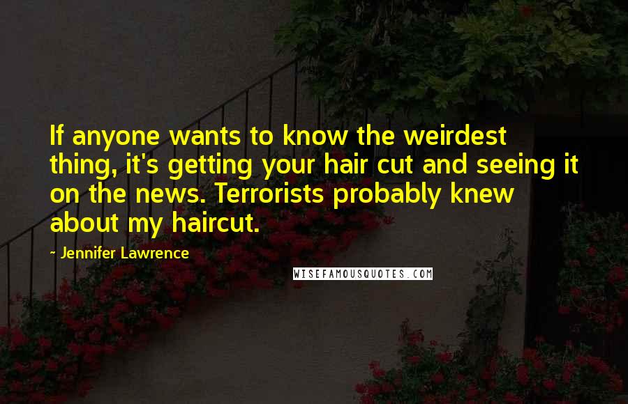 Jennifer Lawrence Quotes: If anyone wants to know the weirdest thing, it's getting your hair cut and seeing it on the news. Terrorists probably knew about my haircut.