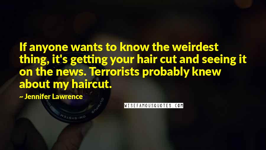 Jennifer Lawrence Quotes: If anyone wants to know the weirdest thing, it's getting your hair cut and seeing it on the news. Terrorists probably knew about my haircut.