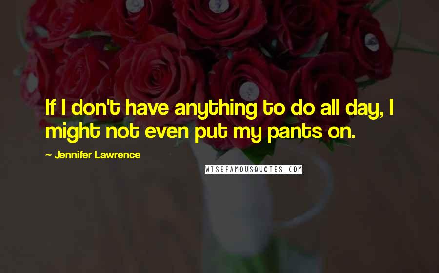 Jennifer Lawrence Quotes: If I don't have anything to do all day, I might not even put my pants on.