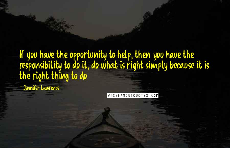 Jennifer Lawrence Quotes: If you have the opportunity to help, then you have the responsibility to do it, do what is right simply because it is the right thing to do