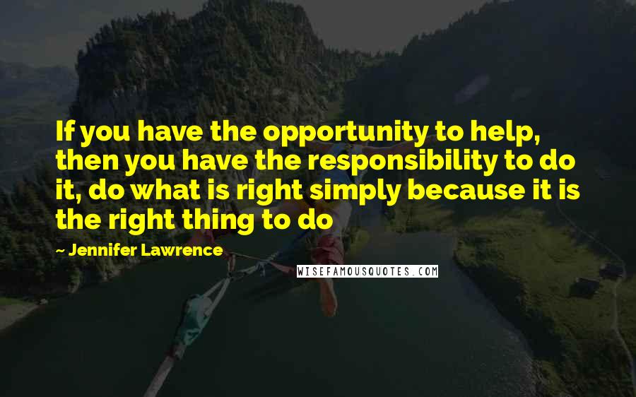 Jennifer Lawrence Quotes: If you have the opportunity to help, then you have the responsibility to do it, do what is right simply because it is the right thing to do